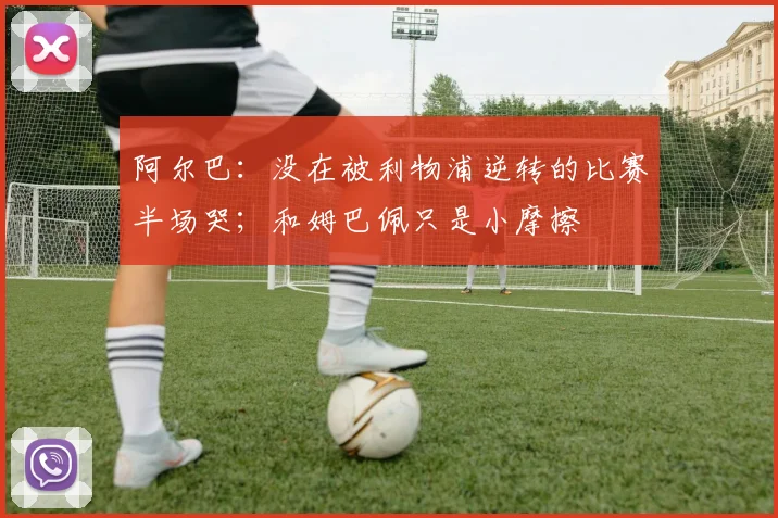 阿尔巴：没在被利物浦逆转的比赛半场哭；和姆巴佩只是小摩擦