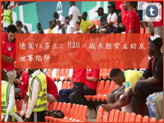 德国vs芬兰：H2H六战未胜背后的友谊赛陷阱