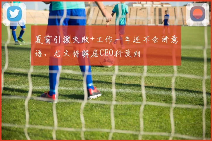 夏窗引援失败+工作一年还不会讲意语，尤文将解雇CEO科莫利