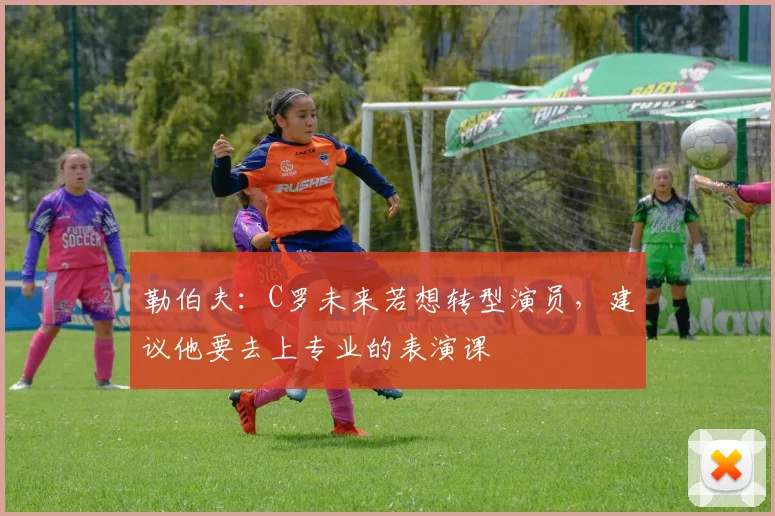 勒伯夫：C罗未来若想转型演员，建议他要去上专业的表演课