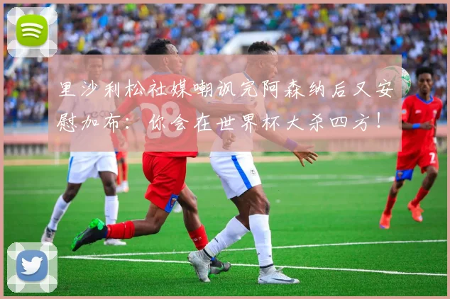 里沙利松社媒嘲讽完阿森纳后又安慰加布：你会在世界杯大杀四方！