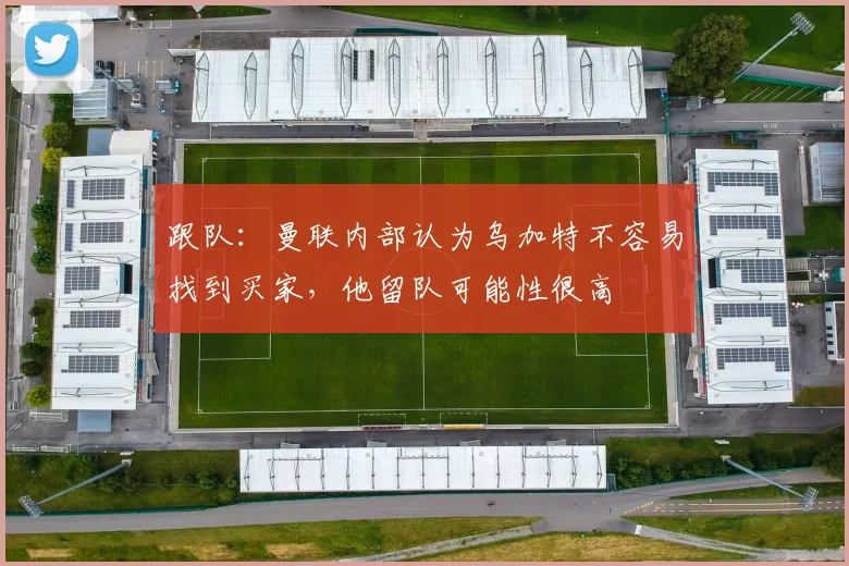 跟队：曼联内部认为乌加特不容易找到买家，他留队可能性很高